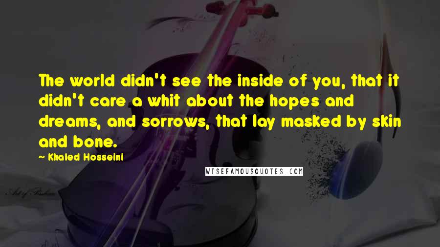 Khaled Hosseini Quotes: The world didn't see the inside of you, that it didn't care a whit about the hopes and dreams, and sorrows, that lay masked by skin and bone.