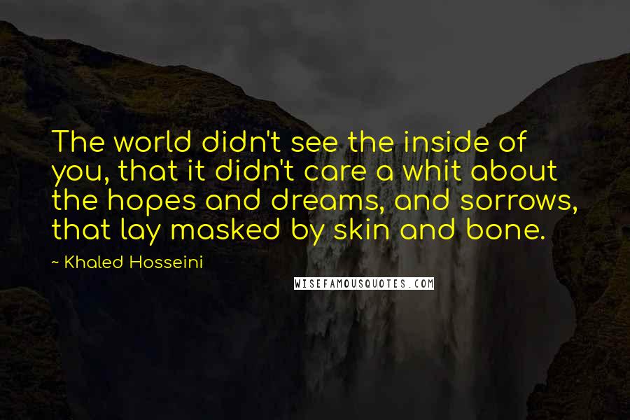 Khaled Hosseini Quotes: The world didn't see the inside of you, that it didn't care a whit about the hopes and dreams, and sorrows, that lay masked by skin and bone.