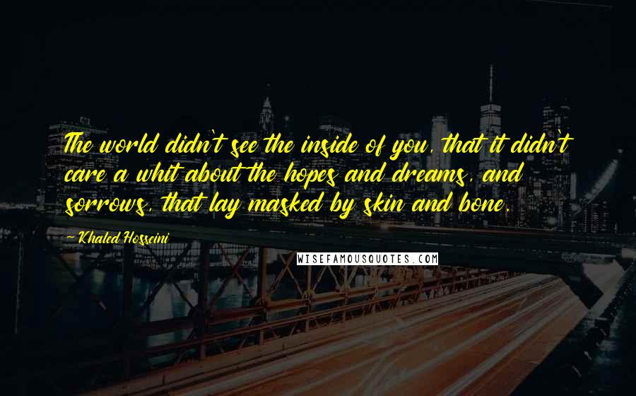 Khaled Hosseini Quotes: The world didn't see the inside of you, that it didn't care a whit about the hopes and dreams, and sorrows, that lay masked by skin and bone.