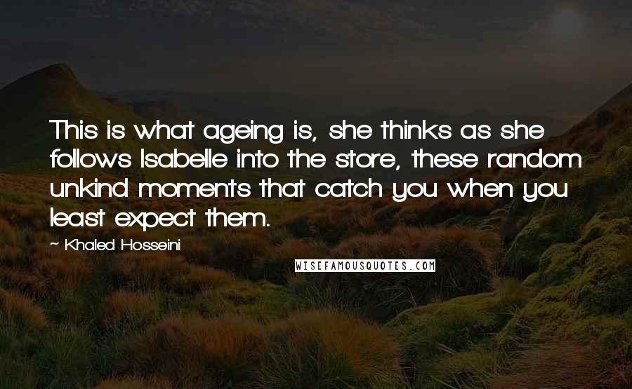 Khaled Hosseini Quotes: This is what ageing is, she thinks as she follows Isabelle into the store, these random unkind moments that catch you when you least expect them.