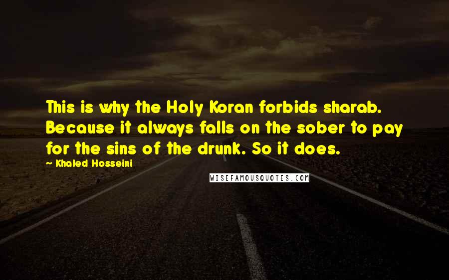 Khaled Hosseini Quotes: This is why the Holy Koran forbids sharab. Because it always falls on the sober to pay for the sins of the drunk. So it does.