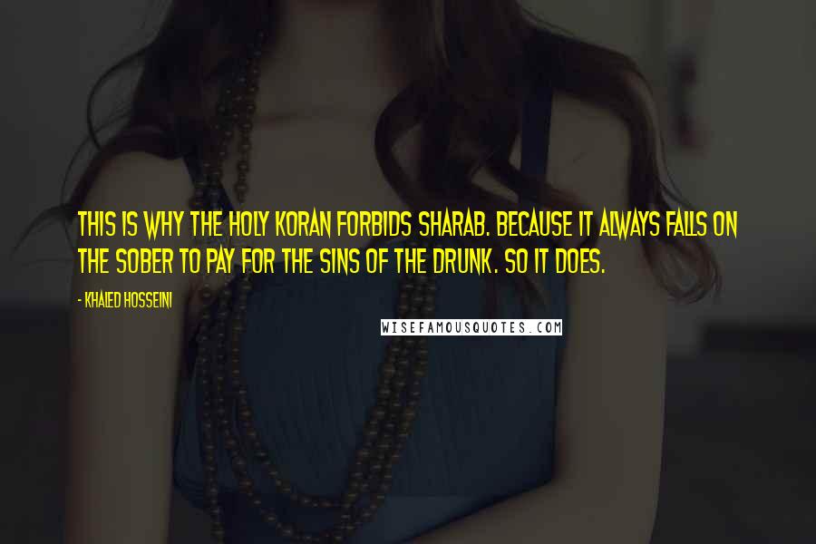 Khaled Hosseini Quotes: This is why the Holy Koran forbids sharab. Because it always falls on the sober to pay for the sins of the drunk. So it does.