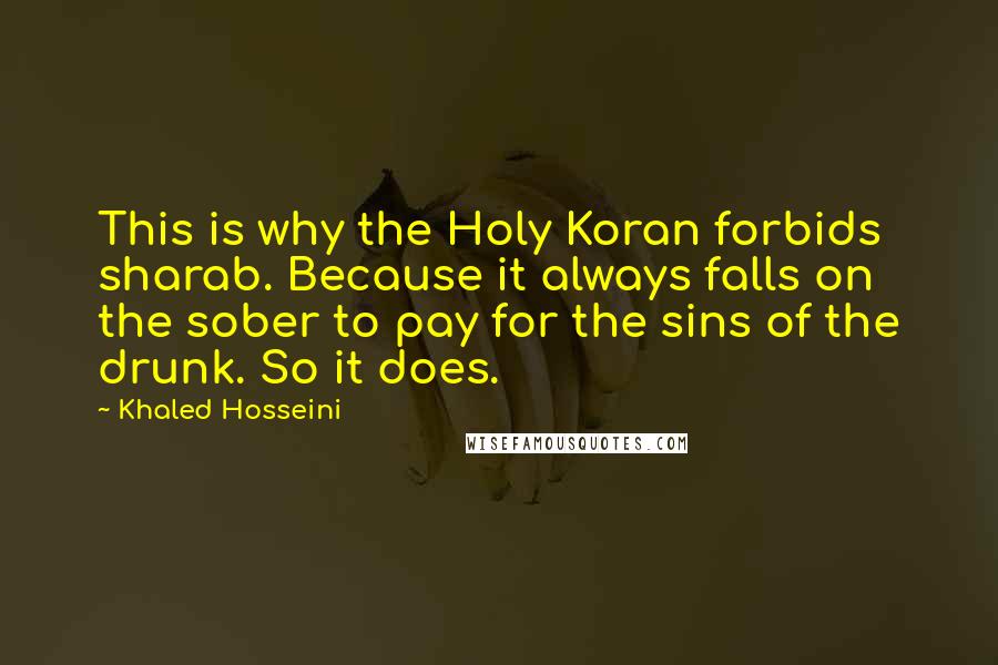 Khaled Hosseini Quotes: This is why the Holy Koran forbids sharab. Because it always falls on the sober to pay for the sins of the drunk. So it does.