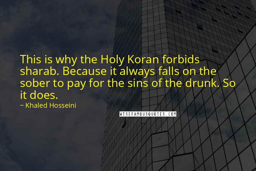 Khaled Hosseini Quotes: This is why the Holy Koran forbids sharab. Because it always falls on the sober to pay for the sins of the drunk. So it does.