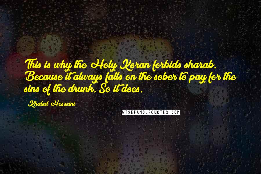 Khaled Hosseini Quotes: This is why the Holy Koran forbids sharab. Because it always falls on the sober to pay for the sins of the drunk. So it does.