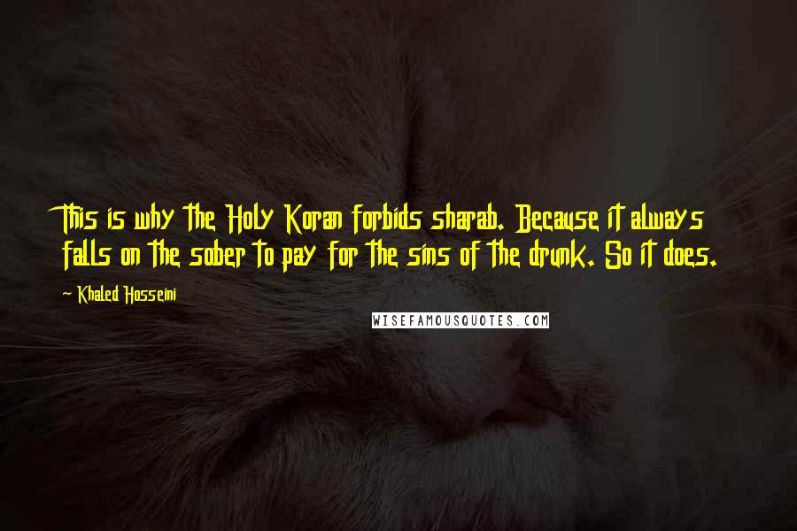 Khaled Hosseini Quotes: This is why the Holy Koran forbids sharab. Because it always falls on the sober to pay for the sins of the drunk. So it does.