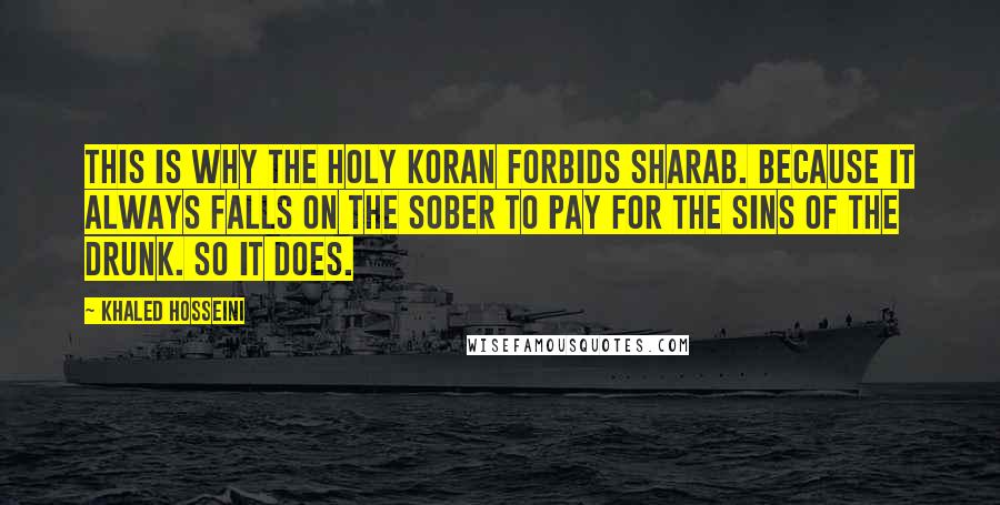 Khaled Hosseini Quotes: This is why the Holy Koran forbids sharab. Because it always falls on the sober to pay for the sins of the drunk. So it does.