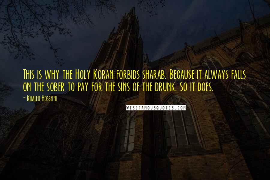 Khaled Hosseini Quotes: This is why the Holy Koran forbids sharab. Because it always falls on the sober to pay for the sins of the drunk. So it does.