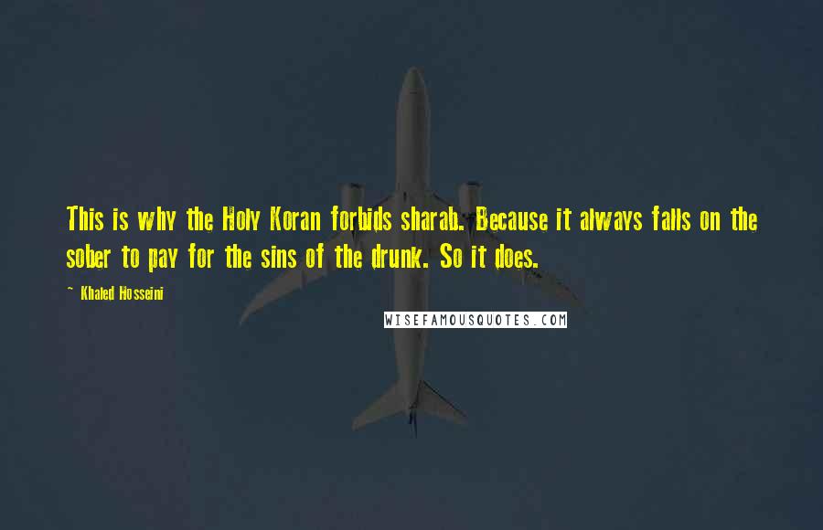 Khaled Hosseini Quotes: This is why the Holy Koran forbids sharab. Because it always falls on the sober to pay for the sins of the drunk. So it does.