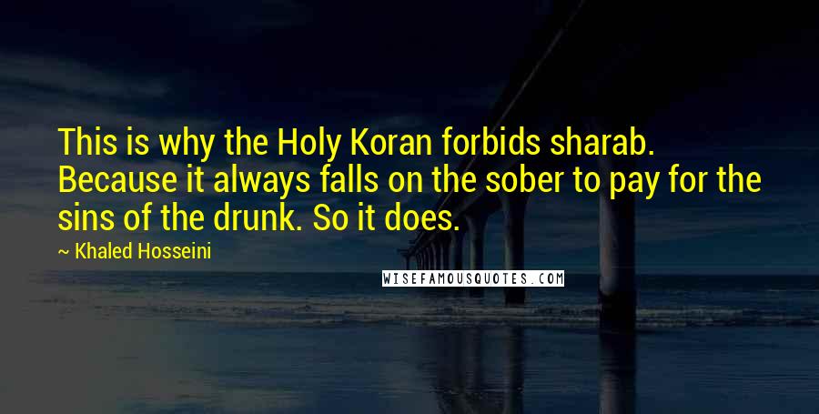 Khaled Hosseini Quotes: This is why the Holy Koran forbids sharab. Because it always falls on the sober to pay for the sins of the drunk. So it does.