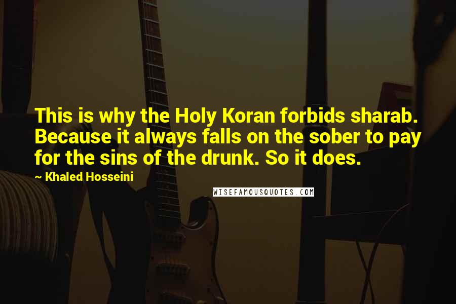 Khaled Hosseini Quotes: This is why the Holy Koran forbids sharab. Because it always falls on the sober to pay for the sins of the drunk. So it does.