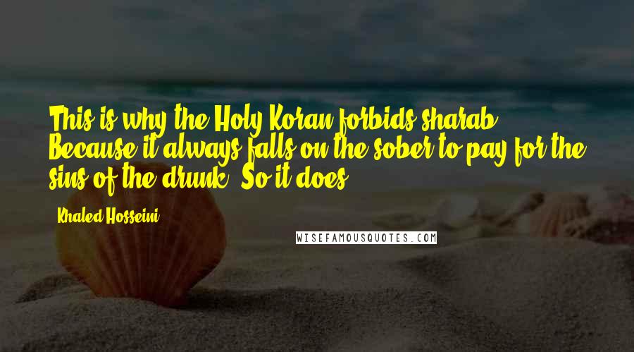 Khaled Hosseini Quotes: This is why the Holy Koran forbids sharab. Because it always falls on the sober to pay for the sins of the drunk. So it does.