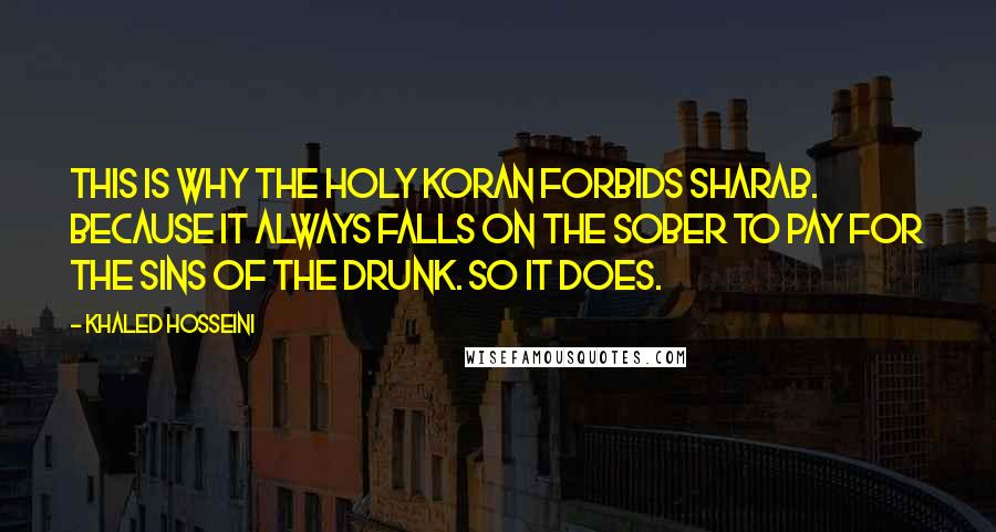 Khaled Hosseini Quotes: This is why the Holy Koran forbids sharab. Because it always falls on the sober to pay for the sins of the drunk. So it does.