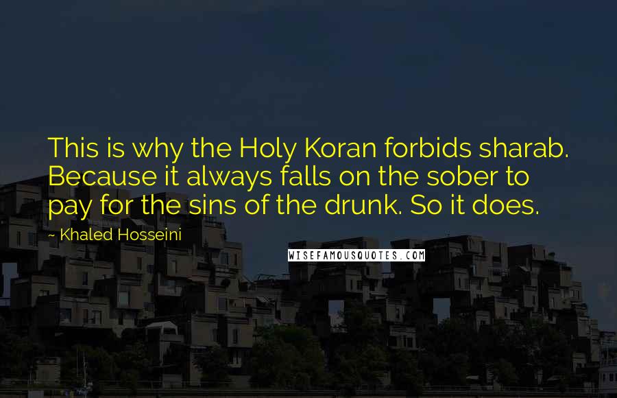 Khaled Hosseini Quotes: This is why the Holy Koran forbids sharab. Because it always falls on the sober to pay for the sins of the drunk. So it does.