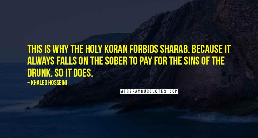 Khaled Hosseini Quotes: This is why the Holy Koran forbids sharab. Because it always falls on the sober to pay for the sins of the drunk. So it does.