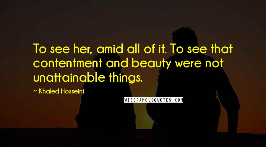 Khaled Hosseini Quotes: To see her, amid all of it. To see that contentment and beauty were not unattainable things.