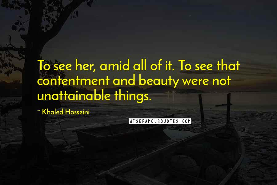 Khaled Hosseini Quotes: To see her, amid all of it. To see that contentment and beauty were not unattainable things.