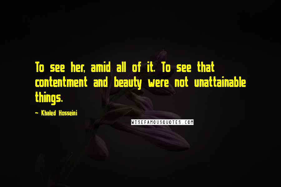 Khaled Hosseini Quotes: To see her, amid all of it. To see that contentment and beauty were not unattainable things.