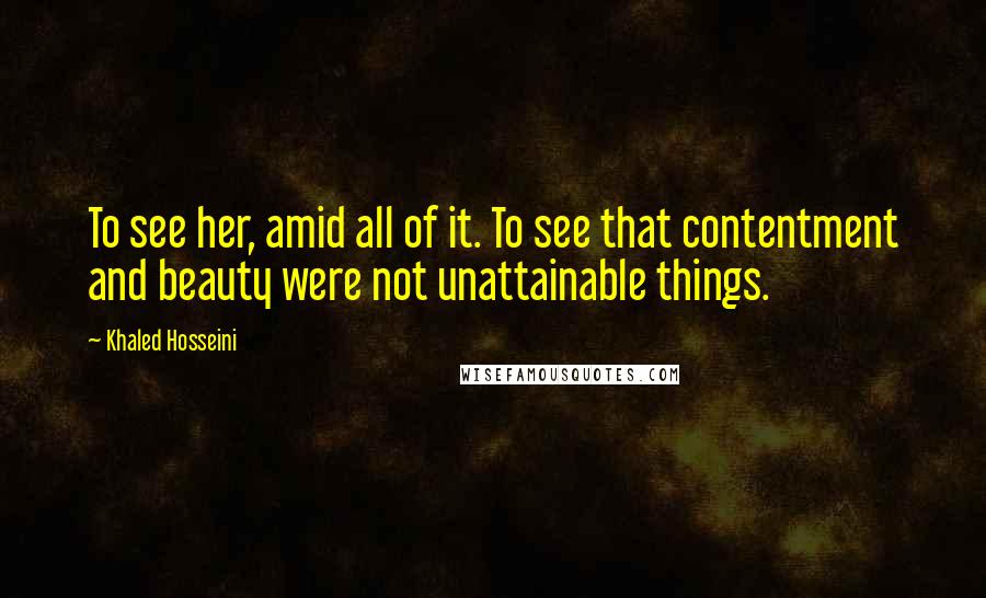 Khaled Hosseini Quotes: To see her, amid all of it. To see that contentment and beauty were not unattainable things.