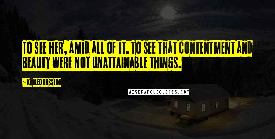 Khaled Hosseini Quotes: To see her, amid all of it. To see that contentment and beauty were not unattainable things.