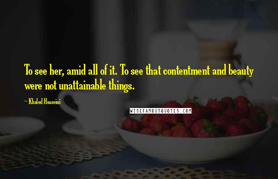 Khaled Hosseini Quotes: To see her, amid all of it. To see that contentment and beauty were not unattainable things.