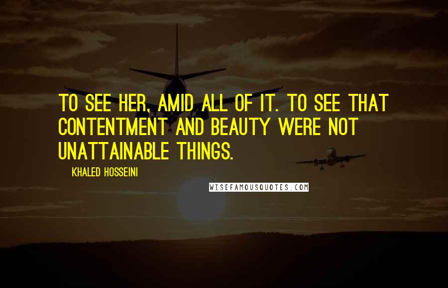 Khaled Hosseini Quotes: To see her, amid all of it. To see that contentment and beauty were not unattainable things.