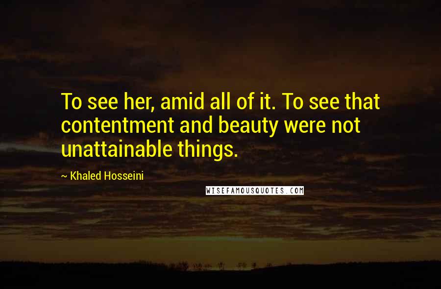 Khaled Hosseini Quotes: To see her, amid all of it. To see that contentment and beauty were not unattainable things.