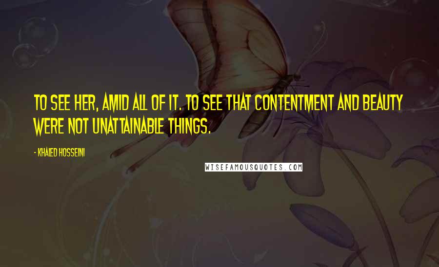 Khaled Hosseini Quotes: To see her, amid all of it. To see that contentment and beauty were not unattainable things.