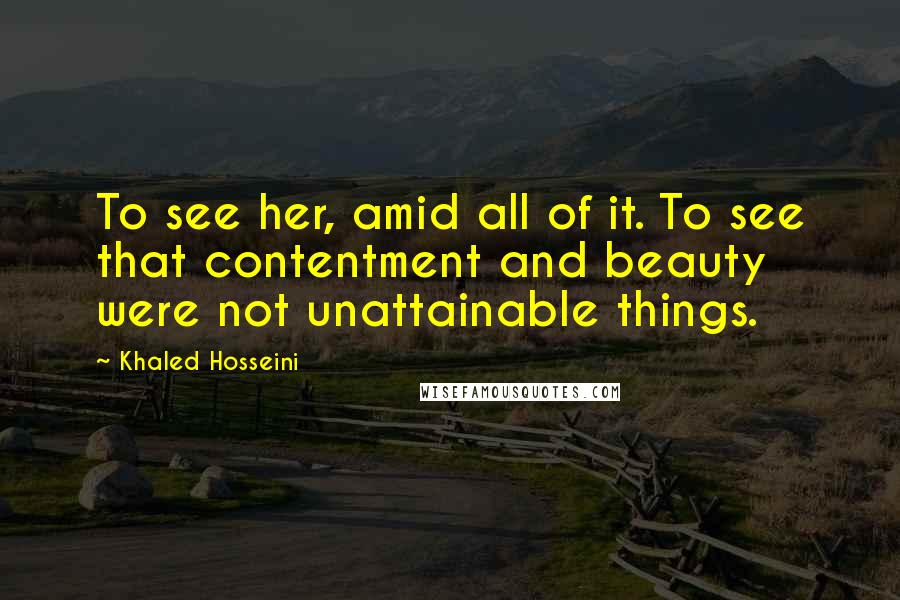 Khaled Hosseini Quotes: To see her, amid all of it. To see that contentment and beauty were not unattainable things.