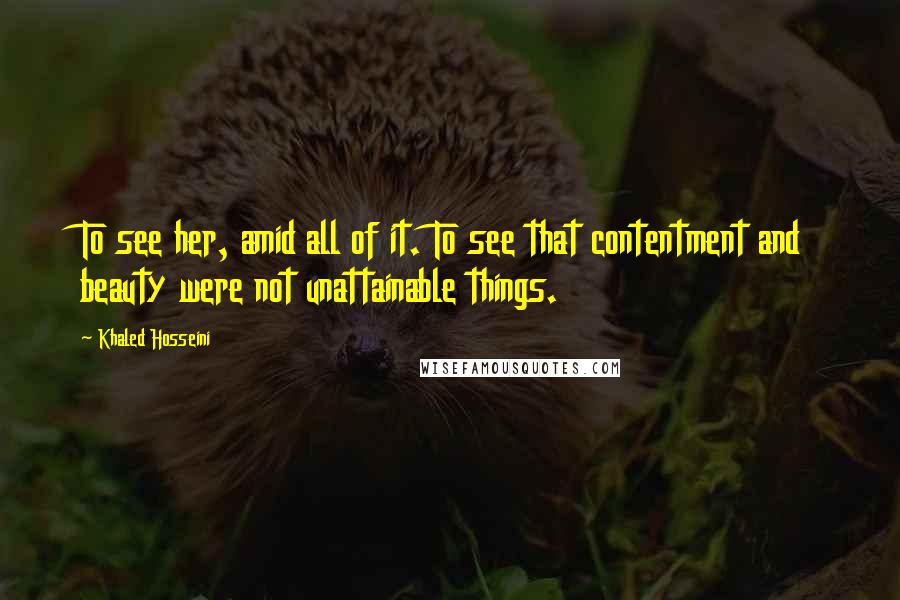 Khaled Hosseini Quotes: To see her, amid all of it. To see that contentment and beauty were not unattainable things.