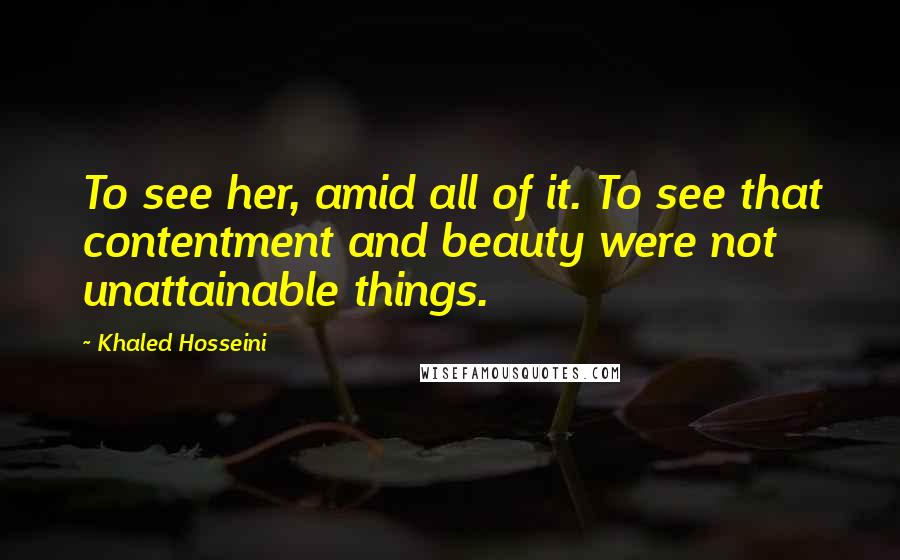 Khaled Hosseini Quotes: To see her, amid all of it. To see that contentment and beauty were not unattainable things.