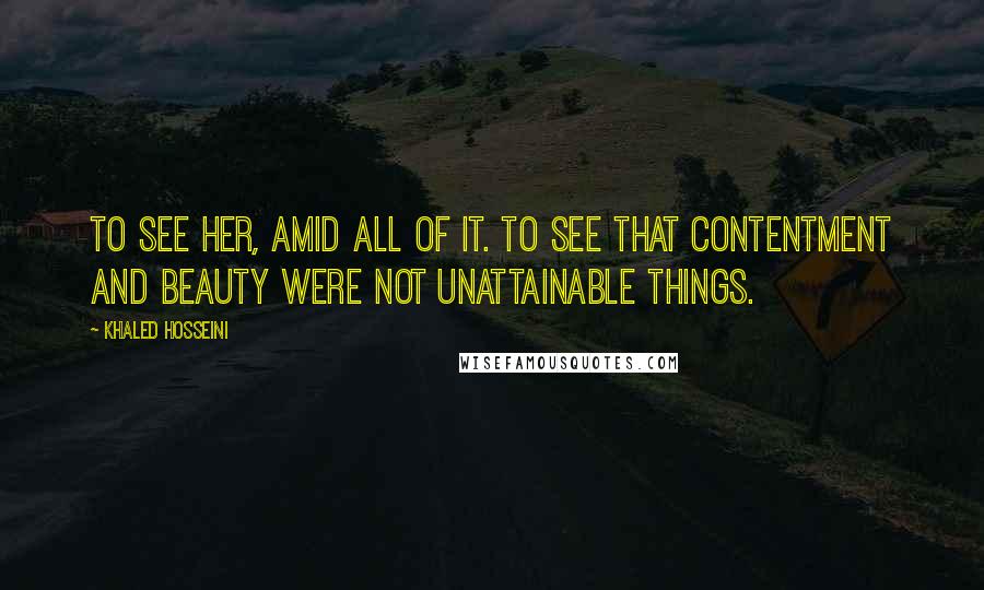 Khaled Hosseini Quotes: To see her, amid all of it. To see that contentment and beauty were not unattainable things.