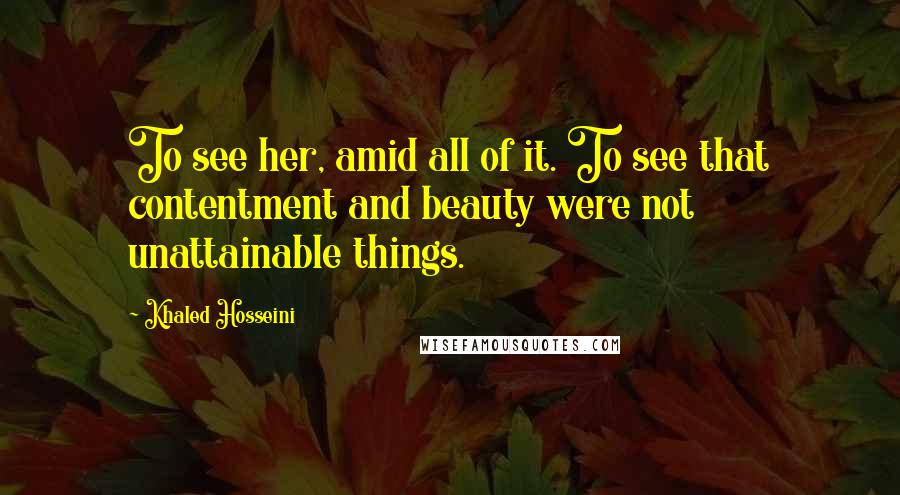 Khaled Hosseini Quotes: To see her, amid all of it. To see that contentment and beauty were not unattainable things.