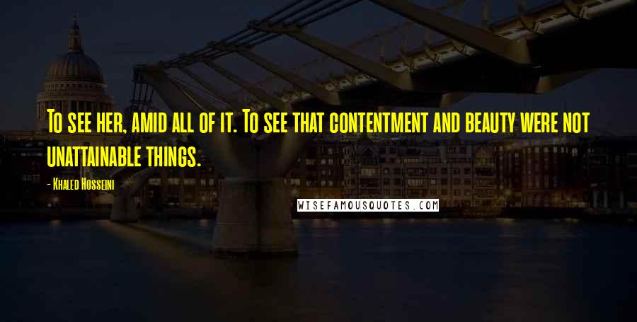 Khaled Hosseini Quotes: To see her, amid all of it. To see that contentment and beauty were not unattainable things.