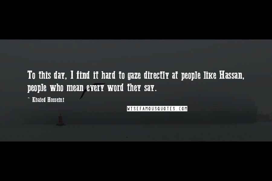 Khaled Hosseini Quotes: To this day, I find it hard to gaze directly at people like Hassan, people who mean every word they say.