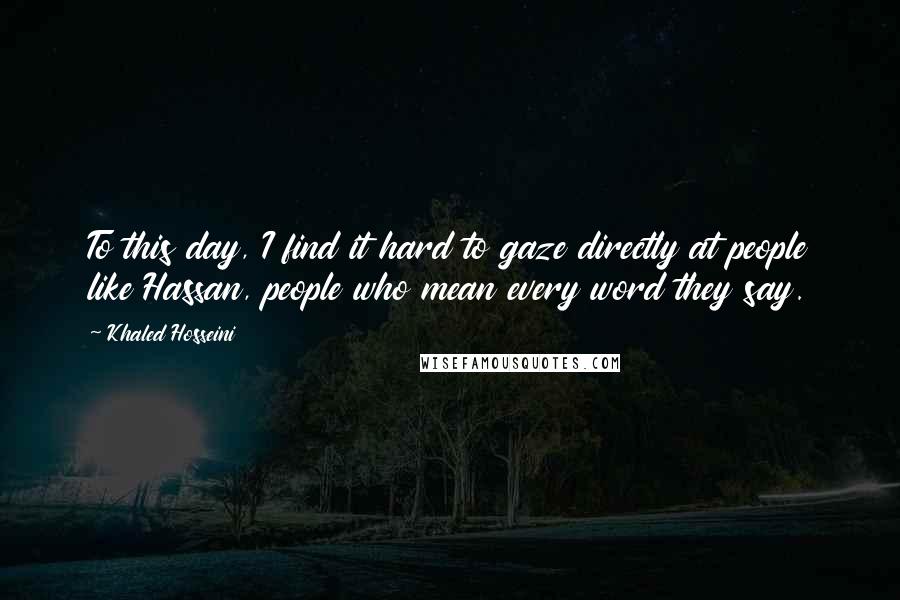 Khaled Hosseini Quotes: To this day, I find it hard to gaze directly at people like Hassan, people who mean every word they say.