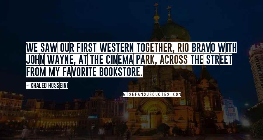 Khaled Hosseini Quotes: We saw our first Western together, Rio Bravo with John Wayne, at the Cinema Park, across the street from my favorite bookstore.