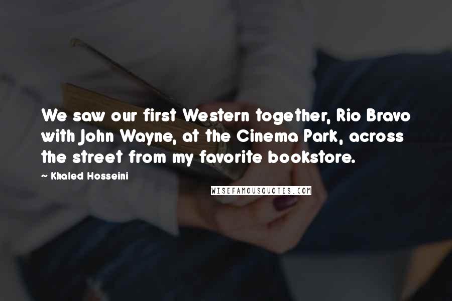 Khaled Hosseini Quotes: We saw our first Western together, Rio Bravo with John Wayne, at the Cinema Park, across the street from my favorite bookstore.