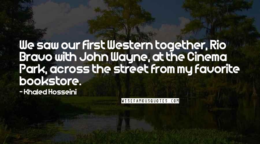 Khaled Hosseini Quotes: We saw our first Western together, Rio Bravo with John Wayne, at the Cinema Park, across the street from my favorite bookstore.