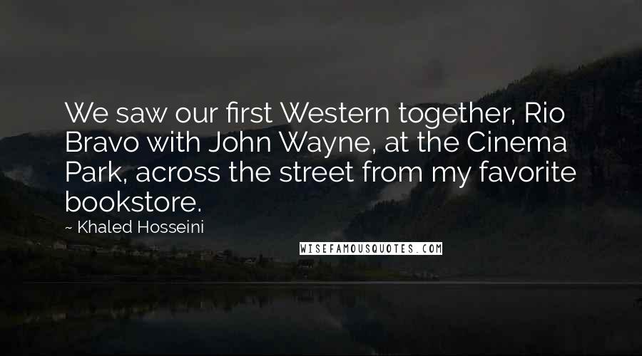 Khaled Hosseini Quotes: We saw our first Western together, Rio Bravo with John Wayne, at the Cinema Park, across the street from my favorite bookstore.