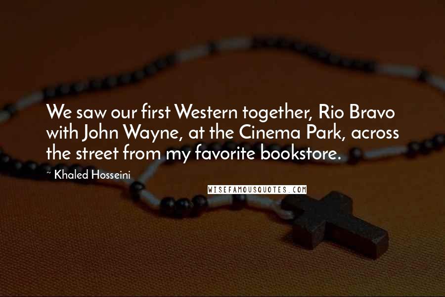 Khaled Hosseini Quotes: We saw our first Western together, Rio Bravo with John Wayne, at the Cinema Park, across the street from my favorite bookstore.