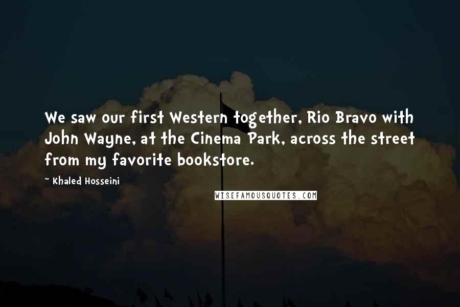 Khaled Hosseini Quotes: We saw our first Western together, Rio Bravo with John Wayne, at the Cinema Park, across the street from my favorite bookstore.