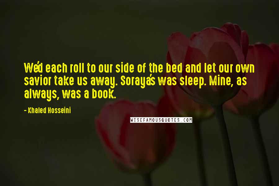 Khaled Hosseini Quotes: We'd each roll to our side of the bed and let our own savior take us away. Soraya's was sleep. Mine, as always, was a book.