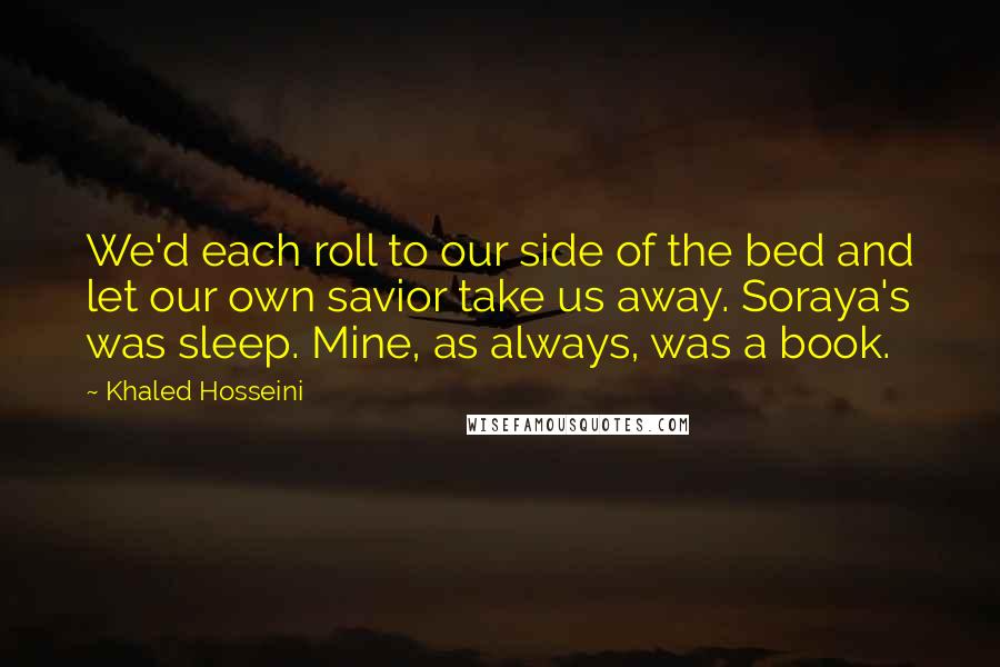 Khaled Hosseini Quotes: We'd each roll to our side of the bed and let our own savior take us away. Soraya's was sleep. Mine, as always, was a book.