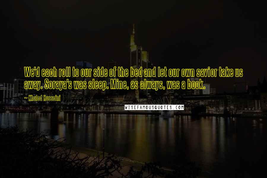 Khaled Hosseini Quotes: We'd each roll to our side of the bed and let our own savior take us away. Soraya's was sleep. Mine, as always, was a book.