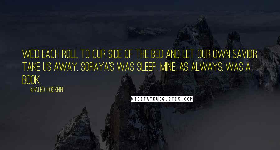 Khaled Hosseini Quotes: We'd each roll to our side of the bed and let our own savior take us away. Soraya's was sleep. Mine, as always, was a book.