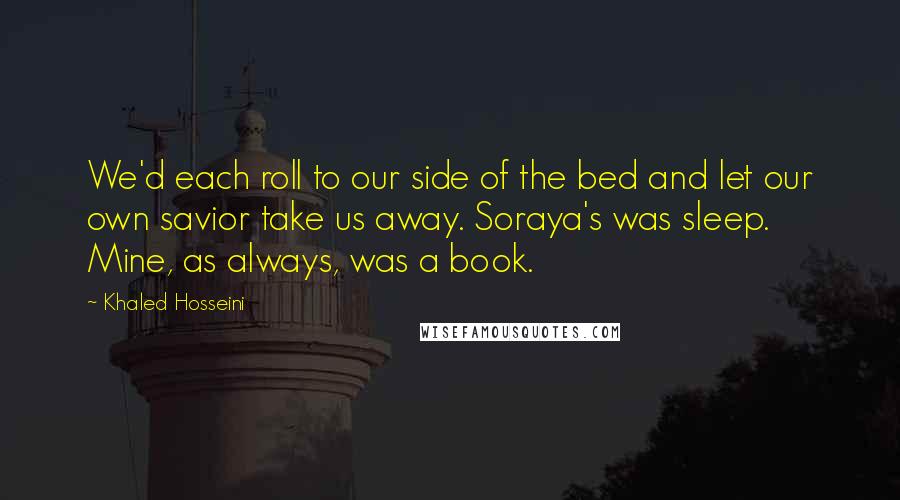 Khaled Hosseini Quotes: We'd each roll to our side of the bed and let our own savior take us away. Soraya's was sleep. Mine, as always, was a book.