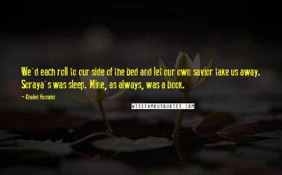 Khaled Hosseini Quotes: We'd each roll to our side of the bed and let our own savior take us away. Soraya's was sleep. Mine, as always, was a book.