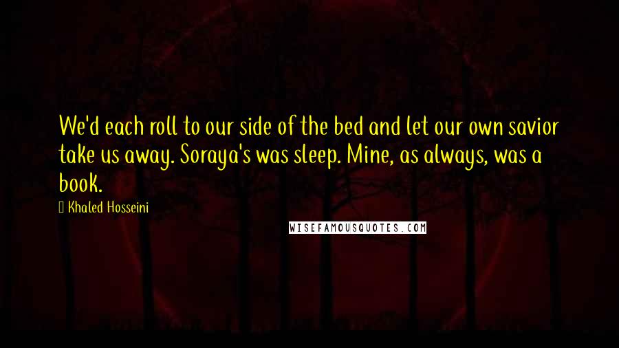Khaled Hosseini Quotes: We'd each roll to our side of the bed and let our own savior take us away. Soraya's was sleep. Mine, as always, was a book.