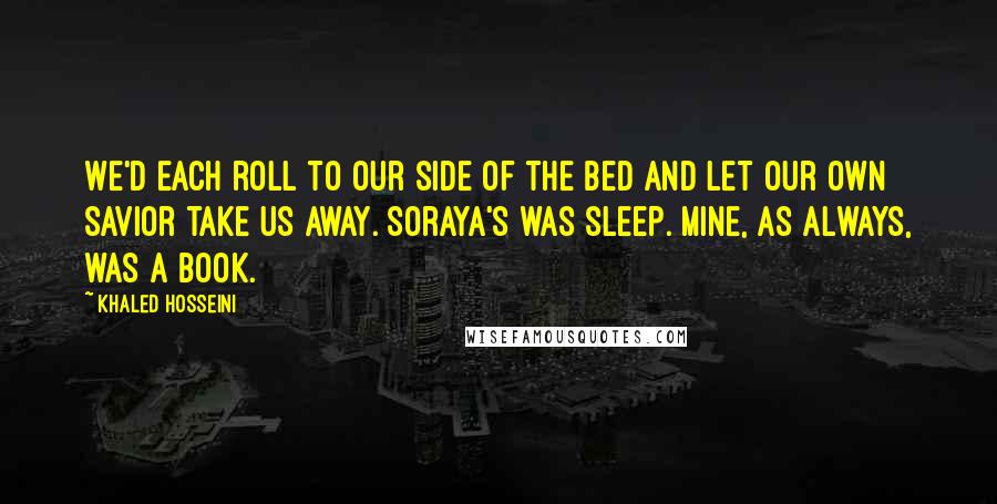 Khaled Hosseini Quotes: We'd each roll to our side of the bed and let our own savior take us away. Soraya's was sleep. Mine, as always, was a book.